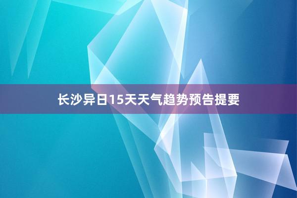 长沙异日15天天气趋势预告提要