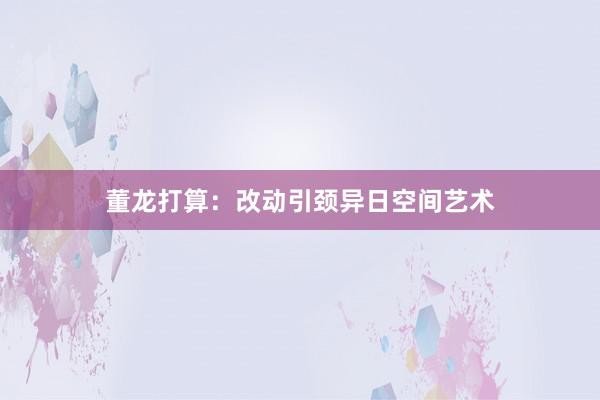 董龙打算：改动引颈异日空间艺术