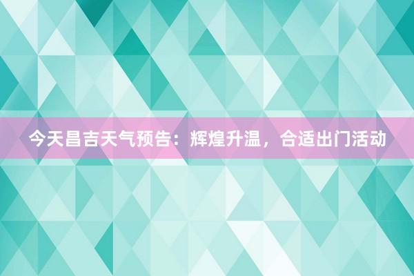 今天昌吉天气预告：辉煌升温，合适出门活动